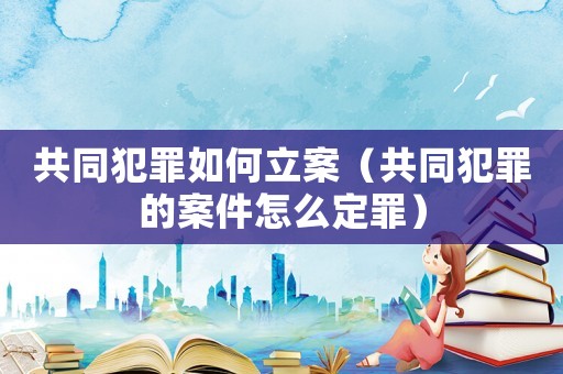 共同犯罪如何立案（共同犯罪的案件怎么定罪）