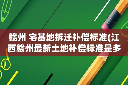 贛州 宅基地拆遷補償標準(江西贛州最新土地補償標準是多少？)