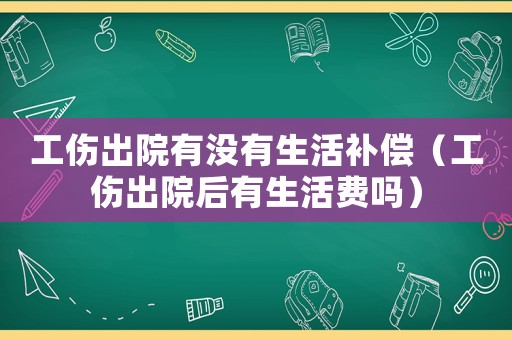 工傷出院有沒有生活補償（工傷出院后有生活費嗎）