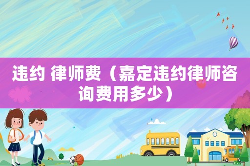 違約 律師費（嘉定違約律師咨詢費用多少）