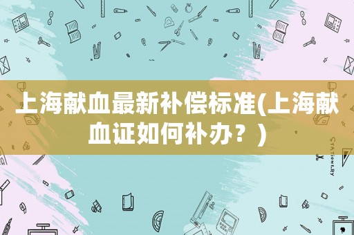 上海獻(xiàn)血最新補(bǔ)償標(biāo)準(zhǔn)(上海獻(xiàn)血證如何補(bǔ)辦？)
