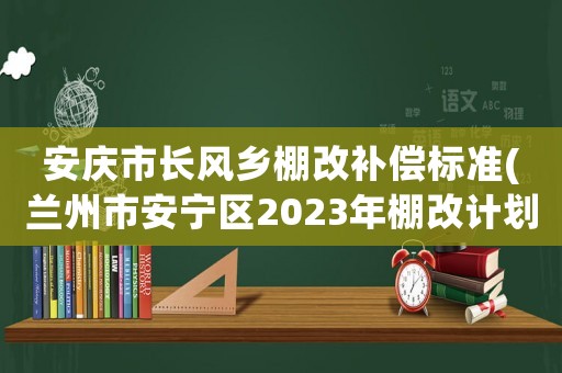 安慶市長風鄉棚改補償標準(蘭州市安寧區2023年棚改計劃？)