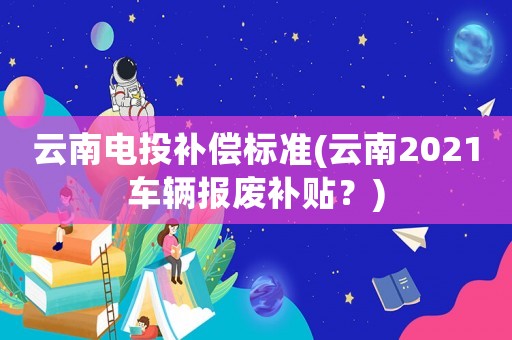 云南電投補償標準(云南2021車輛報廢補貼？)