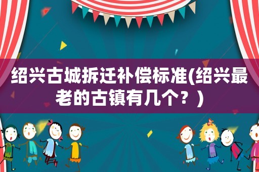 紹興古城拆遷補償標準(紹興最老的古鎮有幾個？)