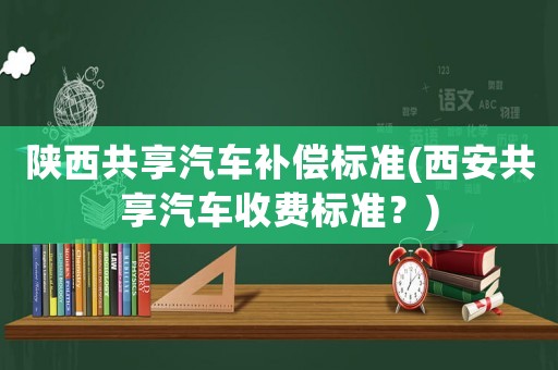 陜西共享汽車(chē)補(bǔ)償標(biāo)準(zhǔn)(西安共享汽車(chē)收費(fèi)標(biāo)準(zhǔn)？)