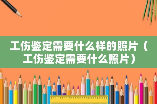 工傷鑒定需要什么樣的照片（工傷鑒定需要什么照片）