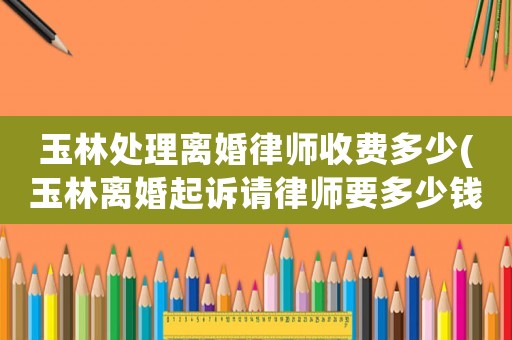 玉林處理離婚律師收費多少(玉林離婚起訴請律師要多少錢)