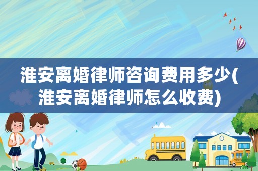 淮安離婚律師咨詢費用多少(淮安離婚律師怎么收費)