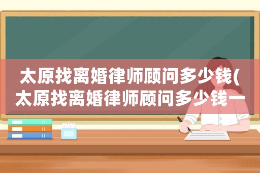 太原找離婚律師顧問多少錢(太原找離婚律師顧問多少錢一次)