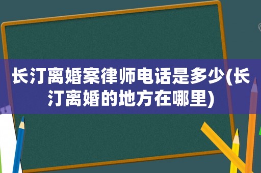 長汀離婚案律師電話是多少(長汀離婚的地方在哪里)
