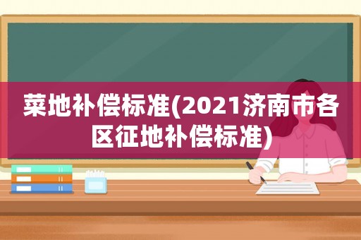 菜地補償標(biāo)準(zhǔn)(2021濟(jì)南市各區(qū)征地補償標(biāo)準(zhǔn))