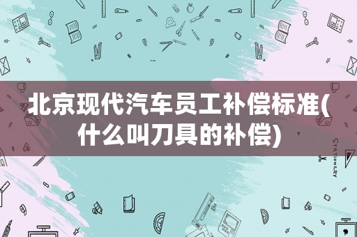 北京現(xiàn)代汽車員工補(bǔ)償標(biāo)準(zhǔn)(什么叫刀具的補(bǔ)償)