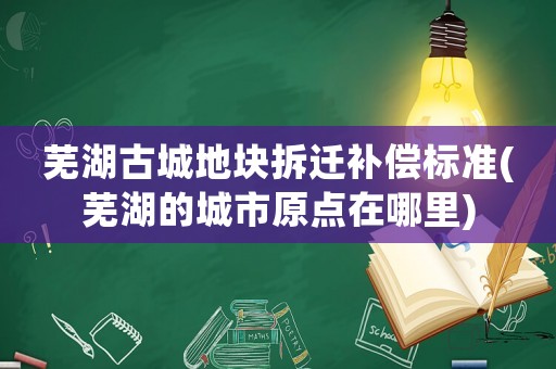 蕪湖古城地塊拆遷補償標準(蕪湖的城市原點在哪里)