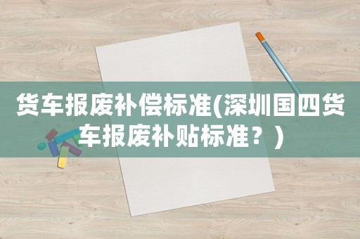 貨車報廢補償標(biāo)準(zhǔn)(深圳國四貨車報廢補貼標(biāo)準(zhǔn)？)