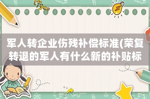 軍人轉企業(yè)傷殘補償標準(榮復轉退的軍人有什么新的補貼標準)
