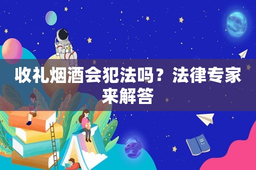 收禮煙酒會犯法嗎？法律專家來解答