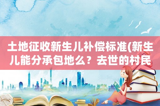 土地征收新生兒補償標準(新生兒能分承包地么？去世的村民的承包地會收回嗎？)
