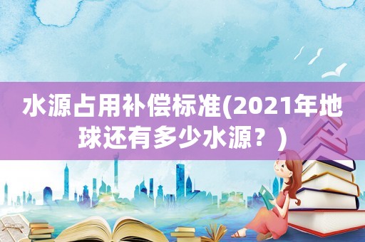 水源占用補償標準(2021年地球還有多少水源？)