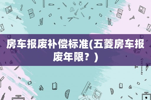 房車報廢補償標準(五菱房車報廢年限？)