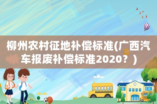 柳州農村征地補償標準(廣西汽車報廢補償標準2020？)