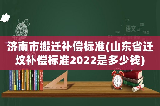 濟南市搬遷補償標準(山東省遷墳補償標準2022是多少錢)