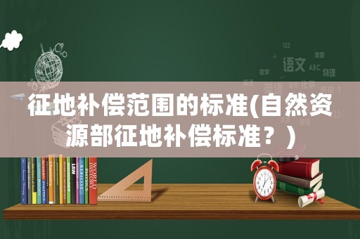 征地補(bǔ)償范圍的標(biāo)準(zhǔn)(自然資源部征地補(bǔ)償標(biāo)準(zhǔn)？)