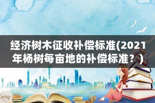 經濟樹木征收補償標準(2021年楊樹每畝地的補償標準？)