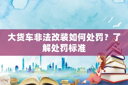 大貨車非法改裝如何處罰？了解處罰標準