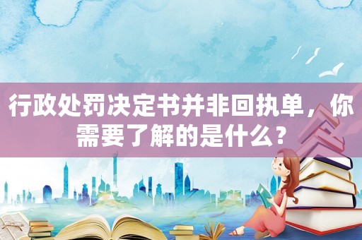 行政處罰決定書并非回執單，你需要了解的是什么？