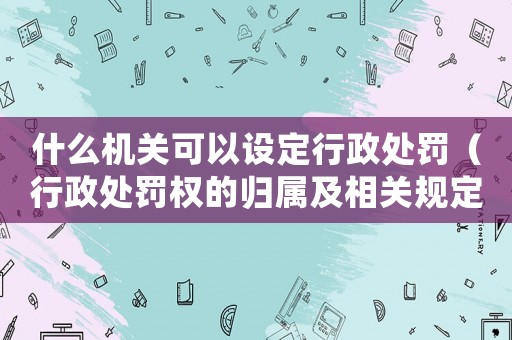 什么機關(guān)可以設(shè)定行政處罰（行政處罰權(quán)的歸屬及相關(guān)規(guī)定）