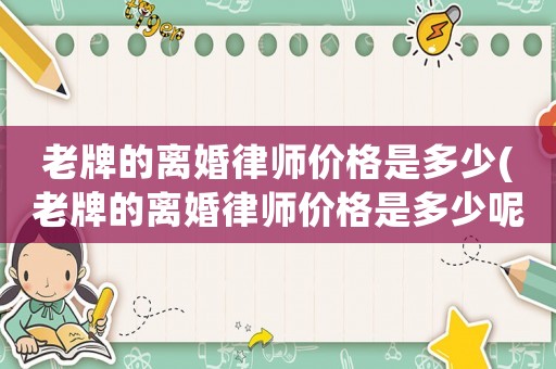 老牌的離婚律師價(jià)格是多少(老牌的離婚律師價(jià)格是多少呢)