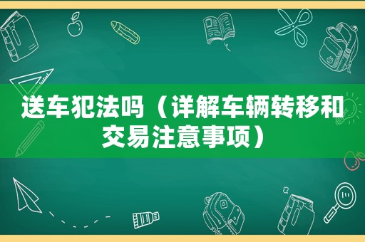 送車犯法嗎（詳解車輛轉(zhuǎn)移和交易注意事項）