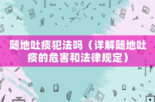 隨地吐痰犯法嗎（詳解隨地吐痰的危害和法律規定）