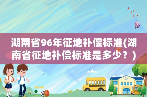 湖南省96年征地補償標準(湖南省征地補償標準是多少？)
