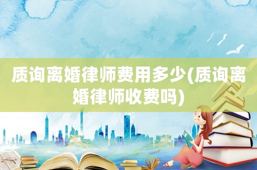 質(zhì)詢離婚律師費用多少(質(zhì)詢離婚律師收費嗎)