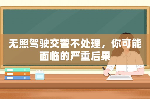 無照駕駛交警不處理，你可能面臨的嚴(yán)重后果