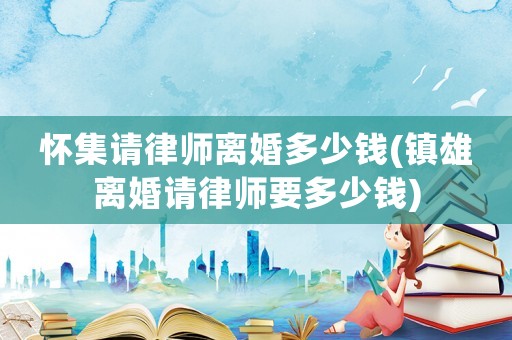 懷集請律師離婚多少錢(鎮雄離婚請律師要多少錢)
