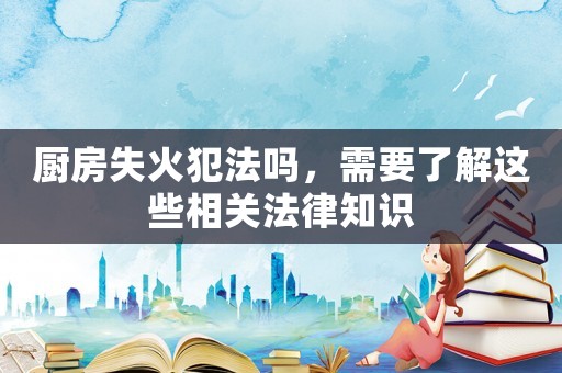 廚房失火犯法嗎，需要了解這些相關(guān)法律知識(shí)