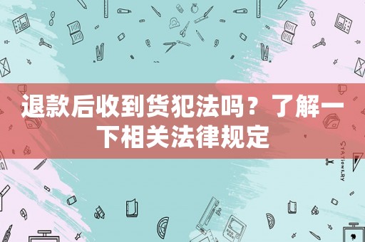 退款后收到貨犯法嗎？了解一下相關(guān)法律規(guī)定