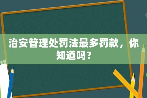 治安管理處罰法最多罰款，你知道嗎？