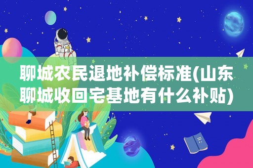 聊城農(nóng)民退地補償標準(山東聊城收回宅基地有什么補貼)