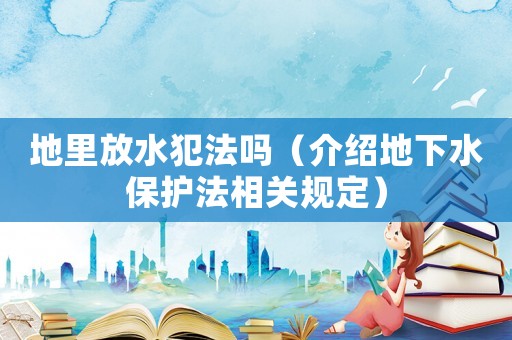 地里放水犯法嗎（介紹地下水保護(hù)法相關(guān)規(guī)定）