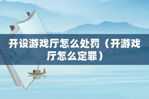 開設(shè)游戲廳怎么處罰（開游戲廳怎么定罪）