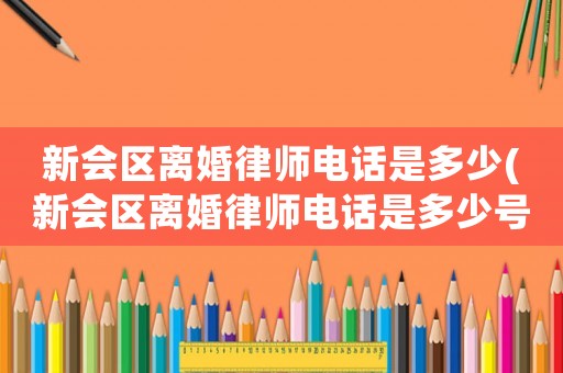 新會區離婚律師電話是多少(新會區離婚律師電話是多少號碼)