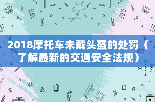 2018摩托車未戴頭盔的處罰（了解最新的交通安全法規）