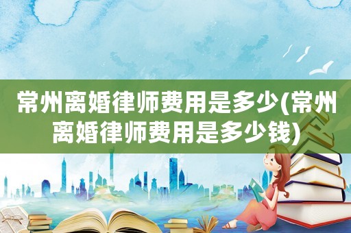 常州離婚律師費用是多少(常州離婚律師費用是多少錢)