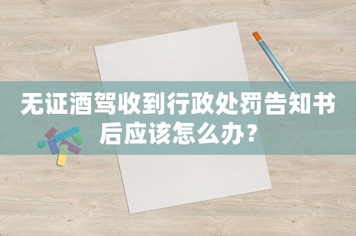 無證酒駕收到行政處罰告知書后應該怎么辦？