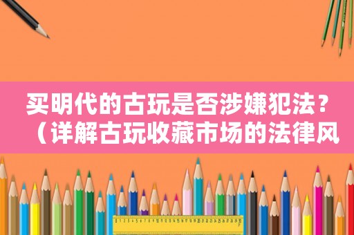 買明代的古玩是否涉嫌犯法？（詳解古玩收藏市場的法律風險）