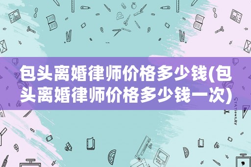 包頭離婚律師價格多少錢(包頭離婚律師價格多少錢一次)