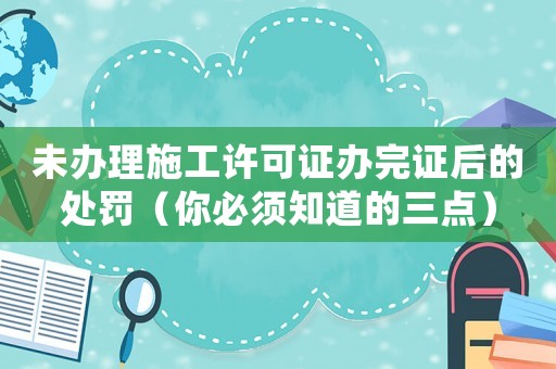 未辦理施工許可證辦完證后的處罰（你必須知道的三點）